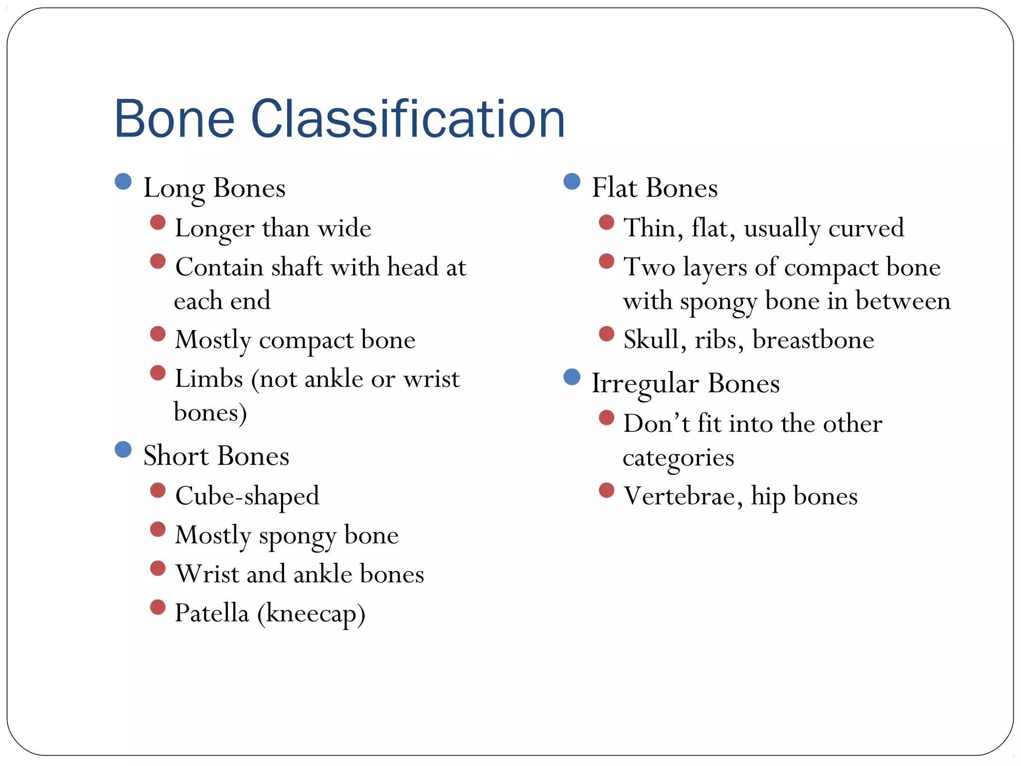 Bone Classification
Long Bones
Longer than wide
Contain shaft with head at
each end
Mostly compact bone
Limbs (not ankle or wrist
bones)
Short Bones
Cube-shaped
Mostly spongy bone
Wrist and ankle bones
Patella (kneecap)
Flat Bones
Thin, flat, usually curved
Two layers of compact bone
with spongy bone in between
Skull, ribs, breastbone
Irregular Bones
Don’t fit into the other
categories
Vertebrae, hip bones
 