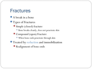 Fractures
A break in a bone
Types of Fractures
Simple (closed) fracture
Bone breaks cleanly, does not penetrate skin
Compound (open) Fracture
When bone ends penetrate through skin
Treated by reduction and immobilization
Realignment of bone ends
 