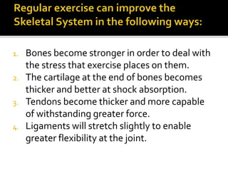 1. Bones become stronger in order to deal with
the stress that exercise places on them.
2. The cartilage at the end of bones becomes
thicker and better at shock absorption.
3. Tendons become thicker and more capable
of withstanding greater force.
4. Ligaments will stretch slightly to enable
greater flexibility at the joint.