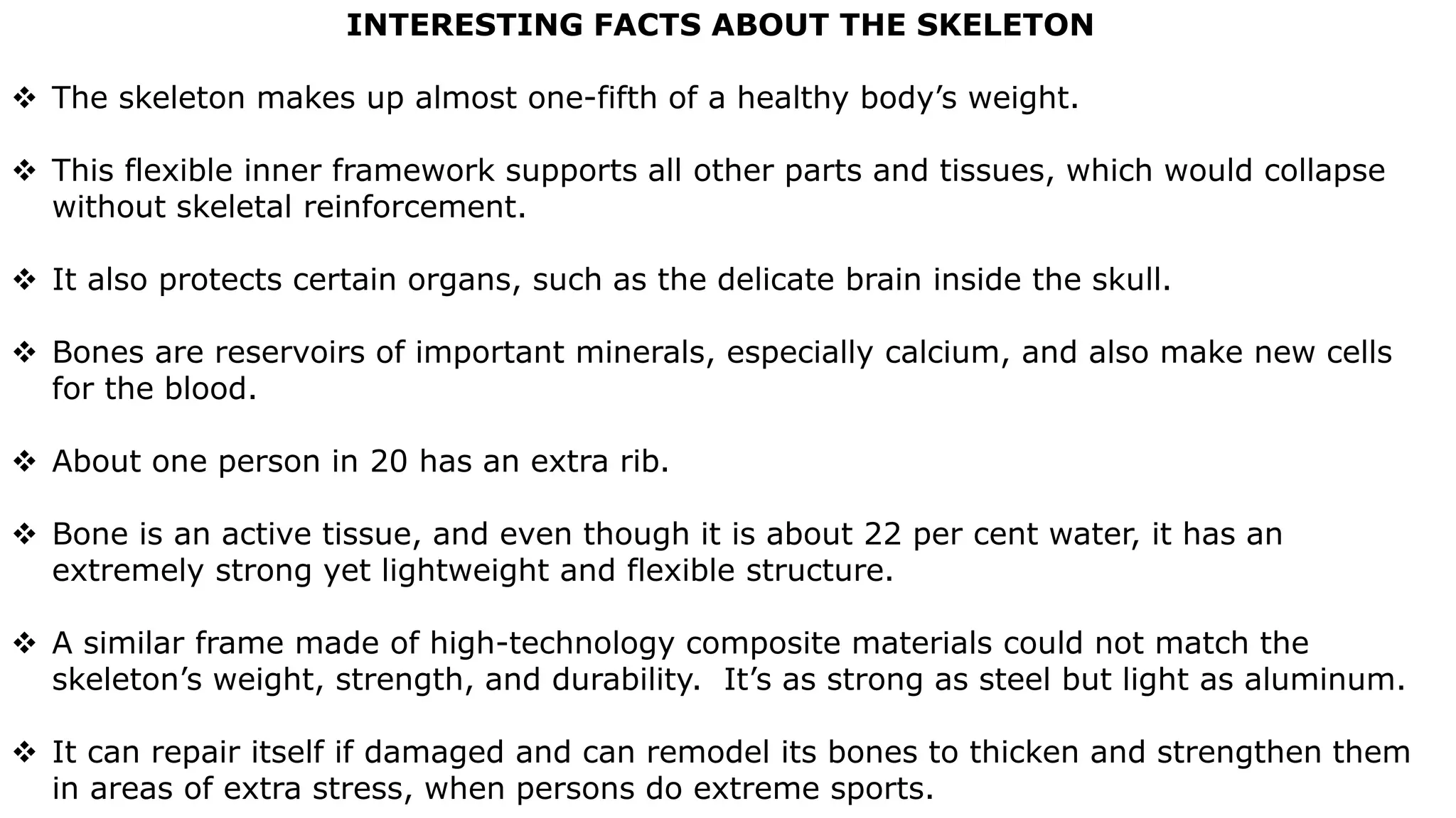 INTERESTING FACTS ABOUT THE SKELETON
 The skeleton makes up almost one-fifth of a healthy body’s weight.
 This flexible inner framework supports all other parts and tissues, which would collapse
without skeletal reinforcement.
 It also protects certain organs, such as the delicate brain inside the skull.
 Bones are reservoirs of important minerals, especially calcium, and also make new cells
for the blood.
 About one person in 20 has an extra rib.
 Bone is an active tissue, and even though it is about 22 per cent water, it has an
extremely strong yet lightweight and flexible structure.
 A similar frame made of high-technology composite materials could not match the
skeleton’s weight, strength, and durability. It’s as strong as steel but light as aluminum.
 It can repair itself if damaged and can remodel its bones to thicken and strengthen them
in areas of extra stress, when persons do extreme sports.
 