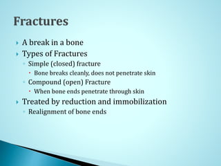  A break in a bone
 Types of Fractures
◦ Simple (closed) fracture
 Bone breaks cleanly, does not penetrate skin
◦ Compound (open) Fracture
 When bone ends penetrate through skin
 Treated by reduction and immobilization
◦ Realignment of bone ends
 