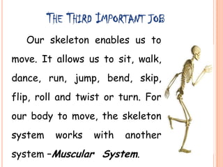 THE THIRD IMPORTANT JOB
Our skeleton enables us to
move. It allows us to sit, walk,
dance, run, jump, bend, skip,
flip, roll and twist or turn. For
our body to move, the skeleton
system works with another
system –Muscular System.
 
