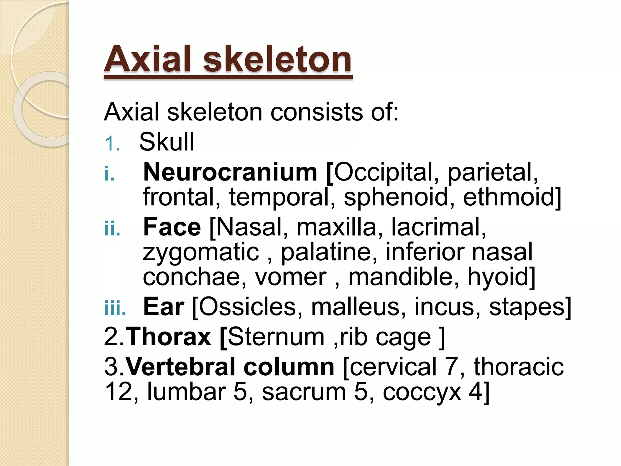 Axial skeleton
Axial skeleton consists of:
1. Skull
i. Neurocranium [Occipital, parietal,
frontal, temporal, sphenoid, ethmoid]
ii. Face [Nasal, maxilla, lacrimal,
zygomatic , palatine, inferior nasal
conchae, vomer , mandible, hyoid]
iii. Ear [Ossicles, malleus, incus, stapes]
2.Thorax [Sternum ,rib cage ]
3.Vertebral column [cervical 7, thoracic
12, lumbar 5, sacrum 5, coccyx 4]
 