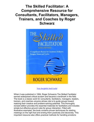 The Skilled Facilitator: A
   Comprehensive Resource for
 Consultants, Facilitators, Managers,
  Trainers, and Coaches by Roger
              Schwarz




                           Very Insightful And Useful


When it was published in 1994, Roger Schwarzs The Skilled Facilitator
earned widespread critical acclaim and became a landmark in the field.
The book is a classic work for consultants, facilitators, managers, leaders,
trainers, and coaches--anyone whose role is to guide groups toward
realizing their creative and problem-solving potential. This thoroughly
revised edition provides the essential materials for facilitators and includes
simple but effective ground rules for group interaction. Filled with
illustrative examples, the book contains proven techniques for starting
meetings on the right foot and ending them positively and decisively. This
important resource also offers practical methods for handling emotions
 