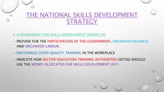 THE NATIONAL SKILLS DEVELOPMENT
STRATEGY
• A FRAMEWORK FOR SKILLS IMPROVEMENT DRAWN TO:
- PROVIDE FOR THE PARTICIPATION OF THE GOVERNMENT, ORGANISED BUSINESS
AND ORGANISED LABOUR.
- ENCOURAGE GOOD QUALITY TRAINING IN THE WORKPLACE
- INDICATE HOW SECTOR EDUCATION TRAINING AUTHORITIES (SETAS) SHOULD
USE THE MONEY ALLOCATED FOR SKILLS DEVELOPMENT LEVY.
 