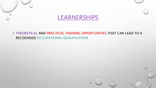 LEARNERSHIPS
• THEORETICAL AND PRACTICAL TRAINING OPPORTUNITIES THAT CAN LEAD TO A
RECOGNISED OCCUPATIONAL QUALIFICATION
 