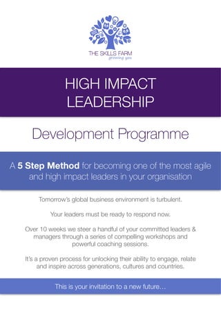 HIGH IMPACT
LEADERSHIP
Development Programme
A 5 Step Method for becoming one of the most agile
and high impact leaders in your organisation
Tomorrow’s global business environment is turbulent.
Your leaders must be ready to respond now.
Over 10 weeks we steer a handful of your committed leaders &
managers through a series of compelling workshops and
powerful coaching sessions.
It’s a proven process for unlocking their ability to engage, relate
and inspire across generations, cultures and countries.
This is your invitation to a new future…
 