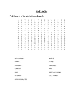 THE SKIN 
Find the parts of the skin in the word search. 
M H V H R I F Z U B M F I T T 
Z D X E E R O P Y K W D B G O 
W Y S N E R V E S U H X J W O 
N P Y L C C E L Y X O P C S R 
M A L P I G H I A N L A Y E R 
I P T D V H M U S C L E B P I 
M S I M R E D I P E E D J V A 
R F R S W E A T G L A N D S H 
I B L O O D V E S S E L S E T 
A P Q R W M J N N I U U R N Z 
H T L T D G S D N A L G L I O 
U E S R N M Y L T X W Q U D T 
W D J O O J V S P S I M R E D 
S E B A C E O U S G L A N D M 
L D F A T C E L L S S O A U E 
BLOOD VESSELS MUSCLE 
DERMIS NERVES 
EPIDERMIS OIL GLANDS 
FAT CELLS PORE 
HAIR SEBACEOUS GLAND 
HAIR ROOT SWEAT GLANDS 
MALPIGHIAN LAYER 
