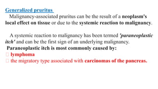 Generalized pruritus
Malignancy-associated pruritus can be the result of a neoplasm's
local effect on tissue or due to the systemic reaction to malignancy.
A systemic reaction to malignancy has been termed 'paraneoplastic
itch' and can be the first sign of an underlying malignancy.
Paraneoplastic itch is most commonly caused by:
lymphoma
the migratory type associated with carcinomas of the pancreas.
 