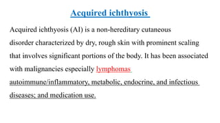 Acquired ichthyosis (AI) is a non-hereditary cutaneous
disorder characterized by dry, rough skin with prominent scaling
that involves significant portions of the body. It has been associated
with malignancies especially lymphomas
autoimmune/inflammatory, metabolic, endocrine, and infectious
diseases; and medication use.
Acquired ichthyosis
 