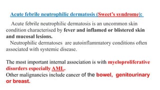 Acute febrile neutrophilic dermatosis is an uncommon skin
condition characterised by fever and inflamed or blistered skin
and mucosal lesions.
Neutrophilic dermatoses are autoinflammatory conditions often
associated with systemic disease.
The most important internal association is with myeloproliferative
disorders especially AML.
Other malignancies include cancer of the bowel, genitourinary
or breast.
Acute febrile neutrophilic dermatosis (Sweet’s syndrome):
 