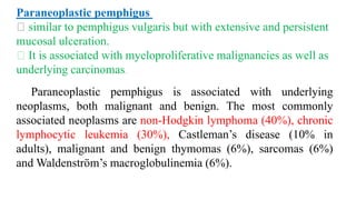 Paraneoplastic pemphigus
similar to pemphigus vulgaris but with extensive and persistent
mucosal ulceration.
It is associated with myeloproliferative malignancies as well as
underlying carcinomas.
Paraneoplastic pemphigus is associated with underlying
neoplasms, both malignant and benign. The most commonly
associated neoplasms are non-Hodgkin lymphoma (40%), chronic
lymphocytic leukemia (30%), Castleman’s disease (10% in
adults), malignant and benign thymomas (6%), sarcomas (6%)
and Waldenström’s macroglobulinemia (6%).
 