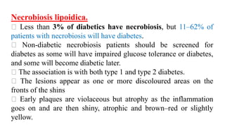 Necrobiosis lipoidica.
Less than 3% of diabetics have necrobiosis, but 11–62% of
patients with necrobiosis will have diabetes.
Non-diabetic necrobiosis patients should be screened for
diabetes as some will have impaired glucose tolerance or diabetes,
and some will become diabetic later.
The association is with both type 1 and type 2 diabetes.
The lesions appear as one or more discoloured areas on the
fronts of the shins
Early plaques are violaceous but atrophy as the inflammation
goes on and are then shiny, atrophic and brown–red or slightly
yellow.
 