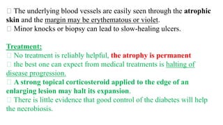 The underlying blood vessels are easily seen through the atrophic
skin and the margin may be erythematous or violet.
Minor knocks or biopsy can lead to slow-healing ulcers.
Treatment:
No treatment is reliably helpful, the atrophy is permanent
the best one can expect from medical treatments is halting of
disease progression.
A strong topical corticosteroid applied to the edge of an
enlarging lesion may halt its expansion.
There is little evidence that good control of the diabetes will help
the necrobiosis.
 