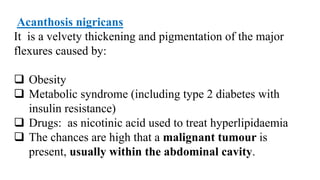Acanthosis nigricans
It is a velvety thickening and pigmentation of the major
flexures caused by:
 Obesity
 Metabolic syndrome (including type 2 diabetes with
insulin resistance)
 Drugs: as nicotinic acid used to treat hyperlipidaemia
 The chances are high that a malignant tumour is
present, usually within the abdominal cavity.
 