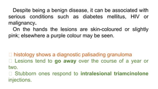 Despite being a benign disease, it can be associated with
serious conditions such as diabetes mellitus, HIV or
malignancy.
On the hands the lesions are skin-coloured or slightly
pink; elsewhere a purple colour may be seen.
histology shows a diagnostic palisading granuloma
Lesions tend to go away over the course of a year or
two.
Stubborn ones respond to intralesional triamcinolone
injections.
 
