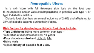 Neuropathic Ulcers
Is a skin sore with full thickness skin loss on the foot due
to neuropathic and/or vascularcomplications in patients with type 1 or
type 2 diabetes mellitus.
Diabetic foot ulcer has an annual incidence of 2–6% and affects up to
34% of diabetic patients during their lifetime.
Risk factors for developing a diabetic foot ulcer include:
•Type 2 diabetes being more common than type 1
•A duration of diabetes of at least 10 years
•Poor diabetic control and high Hb A1c
•Being male
•A past history of diabetic foot ulcer.
 