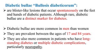 Diabetic bullae “Bullosis diabeticorum”:
 are blister-like lesions that occur spontaneously on the feet
and hands of diabetic patients. Although rare, diabetic
bullae are a distinct marker for diabetes.
 Diabetic bullae are more common in men than women
 They are prevalent between the ages of 17 and 84 years.
 They are also more common in patients who have long-
standing diabetes or multiple diabetic complications,
particularly neuropathy.
 