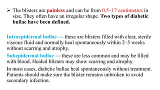  The blisters are painless and can be from 0.5–17 centimetres in
size. They often have an irregular shape. Two types of diabetic
bullae have been defined.
Intraepidermal bullae — these are blisters filled with clear, sterile
viscous fluid and normally heal spontaneously within 2–5 weeks
without scarring and atrophy.
Subepidermal bullae — these are less common and may be filled
with blood. Healed blisters may show scarring and atrophy.
In most cases, diabetic bullae heal spontaneously without treatment.
Patients should make sure the blister remains unbroken to avoid
secondary infection.
 