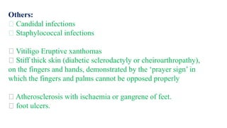Others:
Candidal infections
Staphylococcal infections
Vitiligo Eruptive xanthomas
Stiff thick skin (diabetic sclerodactyly or cheiroarthropathy),
on the fingers and hands, demonstrated by the ‘prayer sign’ in
which the fingers and palms cannot be opposed properly
Atherosclerosis with ischaemia or gangrene of feet.
foot ulcers.
 