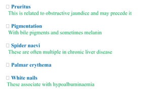 Pruritus
This is related to obstructive jaundice and may precede it
Pigmentation
With bile pigments and sometimes melanin
Spider naevi
These are often multiple in chronic liver disease
Palmar erythema
White nails
These associate with hypoalbuminaemia
 