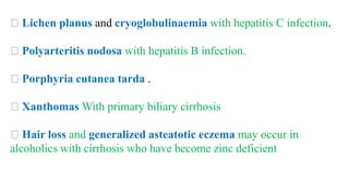 Lichen planus and cryoglobulinaemia with hepatitis C infection.
Polyarteritis nodosa with hepatitis B infection.
Porphyria cutanea tarda .
Xanthomas With primary biliary cirrhosis
Hair loss and generalized asteatotic eczema may occur in
alcoholics with cirrhosis who have become zinc deficient
 