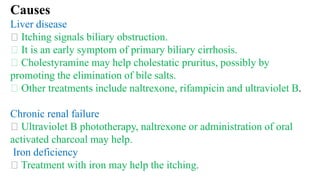 Causes
Liver disease
Itching signals biliary obstruction.
It is an early symptom of primary biliary cirrhosis.
Cholestyramine may help cholestatic pruritus, possibly by
promoting the elimination of bile salts.
Other treatments include naltrexone, rifampicin and ultraviolet B.
Chronic renal failure
Ultraviolet B phototherapy, naltrexone or administration of oral
activated charcoal may help.
Iron deficiency
Treatment with iron may help the itching.
 