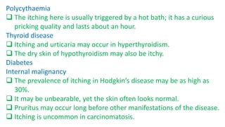 Polycythaemia
 The itching here is usually triggered by a hot bath; it has a curious
pricking quality and lasts about an hour.
Thyroid disease
 Itching and urticaria may occur in hyperthyroidism.
 The dry skin of hypothyroidism may also be itchy.
Diabetes
Internal malignancy
 The prevalence of itching in Hodgkin’s disease may be as high as
30%.
 It may be unbearable, yet the skin often looks normal.
 Pruritus may occur long before other manifestations of the disease.
 Itching is uncommon in carcinomatosis.
 