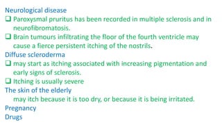 Neurological disease
 Paroxysmal pruritus has been recorded in multiple sclerosis and in
neurofibromatosis.
 Brain tumours infiltrating the floor of the fourth ventricle may
cause a fierce persistent itching of the nostrils.
Diffuse scleroderma
 may start as itching associated with increasing pigmentation and
early signs of sclerosis.
 Itching is usually severe
The skin of the elderly
may itch because it is too dry, or because it is being irritated.
Pregnancy
Drugs
 