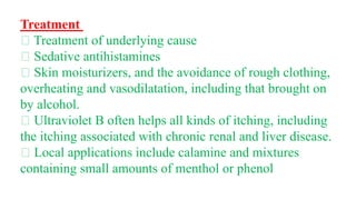 Treatment
Treatment of underlying cause
Sedative antihistamines
Skin moisturizers, and the avoidance of rough clothing,
overheating and vasodilatation, including that brought on
by alcohol.
Ultraviolet B often helps all kinds of itching, including
the itching associated with chronic renal and liver disease.
Local applications include calamine and mixtures
containing small amounts of menthol or phenol
 