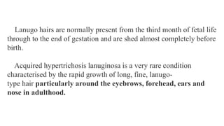 Lanugo hairs are normally present from the third month of fetal life
through to the end of gestation and are shed almost completely before
birth.
Acquired hypertrichosis lanuginosa is a very rare condition
characterised by the rapid growth of long, fine, lanugo-
type hair particularly around the eyebrows, forehead, ears and
nose in adulthood.
 