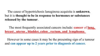 The cause of hypertrichosis lanuginosa acquisita is unknown,
but it is thought to be in response to hormones or substances
released by the tumour.
The most frequently associated cancers include: cancer of lung,
breast , uterus , bladder, colon , rectum, and lymphoma.
However in some cases it may be the presenting sign of a tumour
and can appear up to 2 years prior to diagnosis of cancer.
 