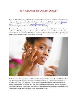 WHY IS BLACK SKIN CARE SO UNIQUE?
If you are African American, you have likely had a time or two where you’ve had to try and deal with the
unique complexion that you were born with. But, why is that the case? What is it that makes black skin
care so unique? And how can we find organic skin care products that make it easy for us to take care of
our skin in the right way? Here are some thoughts on the whole thing.
The texture of black skin is the main reason that black skin care can be so difficult at times. Our skin is a
lot thicker, and the dark complexion also makes it more difficult to take care of. Throw in the fact that
our complexions are sometimes a little bit uneven (and we all have to try and even that out), and you’ve
got the perfect storm for a difficult type of skin to deal with.
Black skin care is also unique because of the lack of elasticity in the skin, especially around the face. That
lack of elasticity could make it so that wrinkles and other marks on your skin are much more obvious
than they would have been otherwise. Organic skin care products can help to reduce the amount of
scarring and marks that you have on your skin if you use them on a regular basis. Many of them have
been developed for just that purpose, and can make a huge difference when trying to prevent additional
marking from happening on the face (or, really, anywhere on the skin).
 