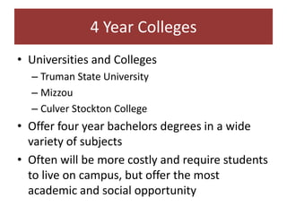4 Year Colleges
• Universities and Colleges
  – Truman State University
  – Mizzou
  – Culver Stockton College
• Offer four year bachelors degrees in a wide
  variety of subjects
• Often will be more costly and require students
  to live on campus, but offer the most
  academic and social opportunity
 