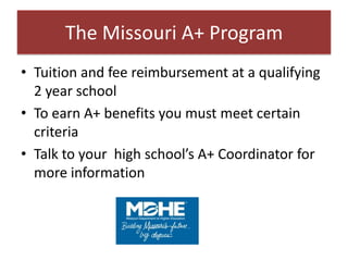 The Missouri A+ Program
• Tuition and fee reimbursement at a qualifying
  2 year school
• To earn A+ benefits you must meet certain
  criteria
• Talk to your high school’s A+ Coordinator for
  more information
 