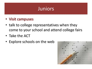 Juniors

• talk to college representatives when they
  come to your school and attend college fairs
• Take the ACT
• Explore schools on the web
 