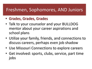 Freshmen, Sophomores, AND Juniors

• Talk to your counselor and your BULLDOG
  mentor about your career aspirations and
  school plans
• Utilize your family, friends, and connections to
  discuss careers, perhaps even job shadow
• Use Missouri Connections to explore careers
• Get involved: sports, clubs, service, part time
  jobs
 