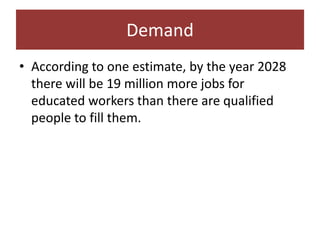Demand
• According to one estimate, by the year 2028
  there will be 19 million more jobs for
  educated workers than there are qualified
  people to fill them.
 