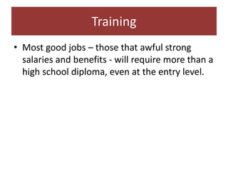 Training
• Most good jobs – those that awful strong
  salaries and benefits - will require more than a
  high school diploma, even at the entry level.
 