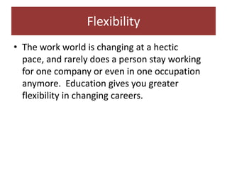 Flexibility
• The work world is changing at a hectic
  pace, and rarely does a person stay working
  for one company or even in one occupation
  anymore. Education gives you greater
  flexibility in changing careers.
 