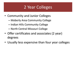 2 Year Colleges
• Community and Junior Colleges
  – Moberly Area Community College
  – Indian Hills Community College
  – North Central Missouri College
• Offer certificates and associates (2 year)
  degrees
• Usually less expensive than four year colleges
 