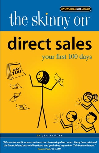 direct sales
                                   your first 100 days




                              by jim randel


“All over the world, women and men are discovering direct sales. Many have achieved
 the financial and personal freedoms and goals they aspired to. This book tells how.”
                                Rainer Paul / CEO, IMS
 