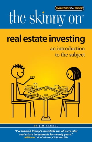 KNOWLEDGE that STICKS!




real estate investing
                                   an introduction
                                     to the subject




                   by jim randel

  “I’ve tracked Jimmy’s incredible run of successful
      real estate investments for twenty years.”
         Jeff Dunne / Vice Chairman, CB Richard Ellis
 