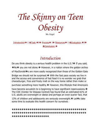 The Skinny on Teen
          Obesity                Ms. Engel



 Introduction� I �Task �I� Process� I� Resources� I �Evaluation �I�
                              �Conclusion �




                           Introduction
Do you think obesity is a serious health problem in the U.S.?� If you said,
�No� you are not alone.� However, in a nation where the golden arches
of MacDonald�s are more easily recognized than those of the Golden Gate
Bridge we should not be surprised.� With the fast pace society we live in
and the access and convenience of fast food it is no wonder we grab that
cheeseburger, fries and frosty malt on the way home rather than make or
purchase something more healthy.� However, this lifestyle that Americans
have become accustom to is beginning to have significant repercussions.�
The CDC (Center for Disease Control) has found that an estimated 61% of
U.S. adults are overweight or obese and perhaps an even scarier fact, that
13% of children and adolescents are seriously overweight.� Let�s take
some time to evaluate this health concern for ourselves.


��������������������������������������
��������������������������������������
�������������������
 