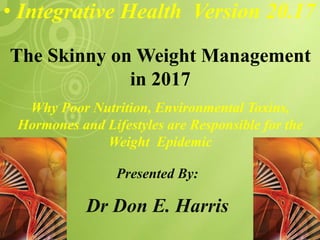 • Integrative Health Version 20.17
Presented By:
Dr Don E. Harris
The Skinny on Weight Management
in 2017
Why Poor Nutrition, Environmental Toxins,
Hormones and Lifestyles are Responsible for the
Weight Epidemic
 