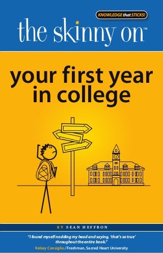 your first year
  in college




                 by sean heffron

 “I found myself nodding my head and saying, ‘that’s so true’
                 throughout the entire book.”
      Kelsey Consiglio / Freshman, Sacred Heart University
 