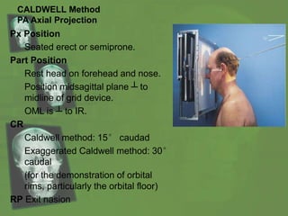 CALDWELL Method
PA Axial Projection
Px Position
Seated erect or semiprone.
Part Position
Rest head on forehead and nose.
Position midsagittal plane ┴ to
midline of grid device.
OML is ┴ to IR.
CR
Caldwell method: 15° caudad
Exaggerated Caldwell method: 30°
caudal
(for the demonstration of orbital
rims, particularly the orbital floor)
RP Exit nasion
 