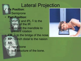 Lateral Projection
• Px Position:
– Semiprone
• Part Position:
– MSP // and IPL ┴ to the
plane of the IR
– Support the mandible to
prevent rotation
• CR: ┴ to the bridge of the nose.
• RP: ½ inch distal to the nasion
• SS:
– nasal bone
– soft structure of the bone.
 