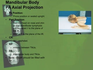Mandibular Body
PA Axial Projection
• Px Position:
– Prone position or seated upright
• Part Position:
– Rest the head on nose and chin
so that mandibular symphysis
will be placed // to the plane of
the IR.
– MSP is ┴ to the plane of the IR.
• CR:
– 30° cephalad.
• RP:
– midway between TMJs.
• SS:
– Mandibular body and TMJs.
• Note: Mouth should be filled with
air.
 