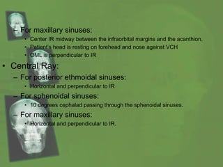 – For maxillary sinuses:
• Center IR midway between the infraorbital margins and the acanthion.
• Patient’s head is resting on forehead and nose against VCH
• OML is perpendicular to IR
• Central Ray:
– For posterior ethmoidal sinuses:
• Horizontal and perpendicular to IR
– For sphenoidal sinuses:
• 10 degrees cephalad passing through the sphenoidal sinuses.
– For maxillary sinuses:
• Horizontal and perpendicular to IR.
 